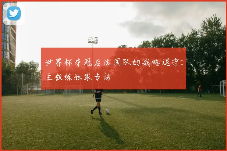 世界杯夺冠后法国队的战略退守:主教练独家专访