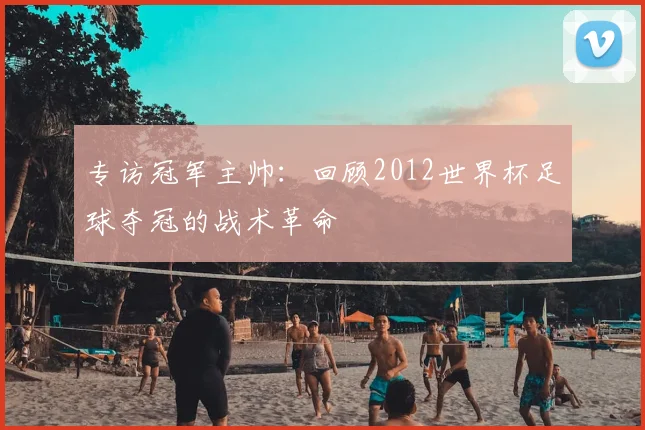 专访冠军主帅：回顾2012世界杯足球夺冠的战术革命
