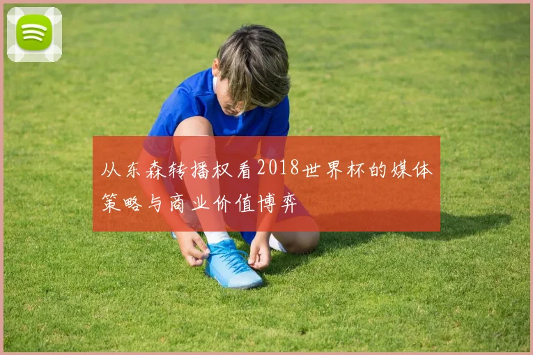 从东森转播权看2018世界杯的媒体策略与商业价值博弈