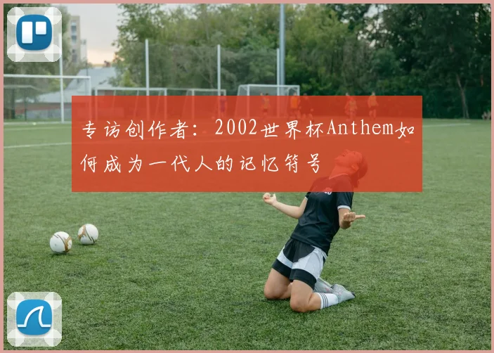 专访创作者:2002世界杯Anthem如何成为一代人的记忆符号