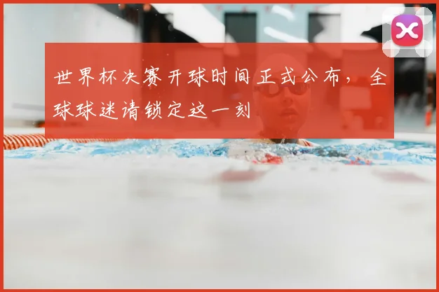 世界杯决赛开球时间正式公布,全球球迷请锁定这一刻