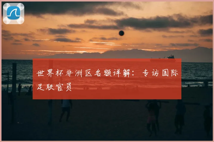 世界杯非洲区名额详解:专访国际足联官员