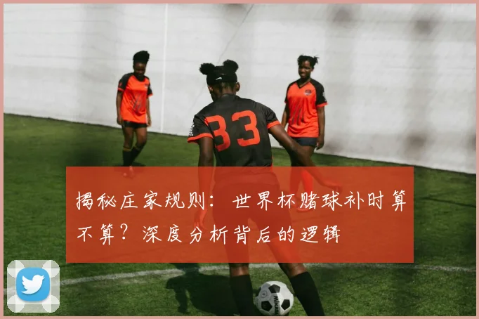揭秘庄家规则：世界杯赌球补时算不算？深度分析背后的逻辑