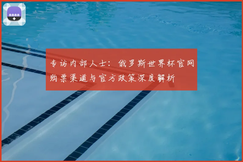 专访内部人士:俄罗斯世界杯官网购票渠道与官方政策深度解析