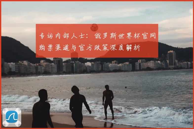 专访内部人士:俄罗斯世界杯官网购票渠道与官方政策深度解析