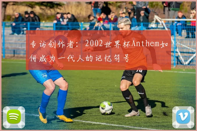 专访创作者:2002世界杯Anthem如何成为一代人的记忆符号