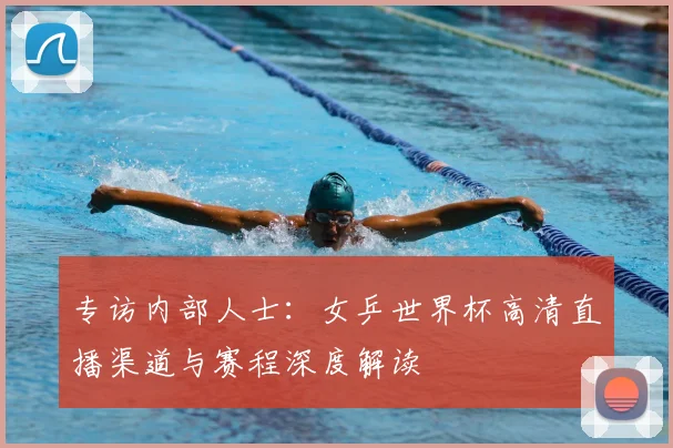 专访内部人士:女乒世界杯高清直播渠道与赛程深度解读