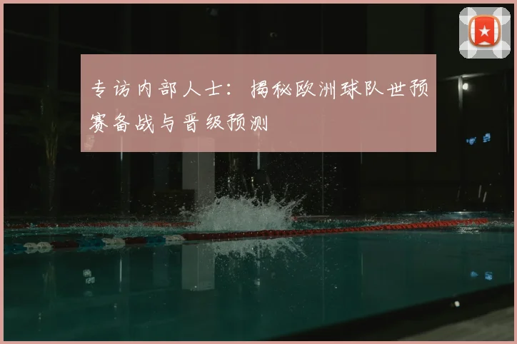 专访内部人士:揭秘欧洲球队世预赛备战与晋级预测