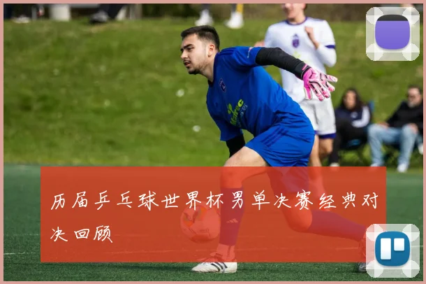 历届乒乓球世界杯男单决赛经典对决回顾