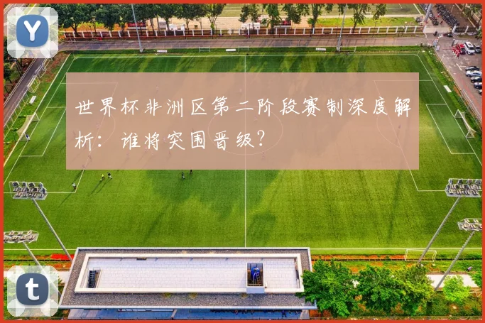 世界杯非洲区第二阶段赛制深度解析：谁将突围晋级？