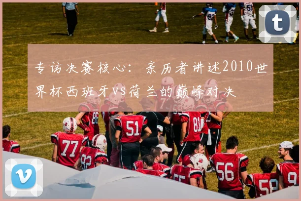 专访决赛核心:亲历者讲述2010世界杯西班牙vs荷兰的巅峰对决