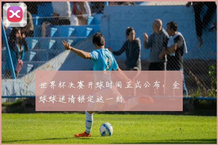 世界杯决赛开球时间正式公布,全球球迷请锁定这一刻